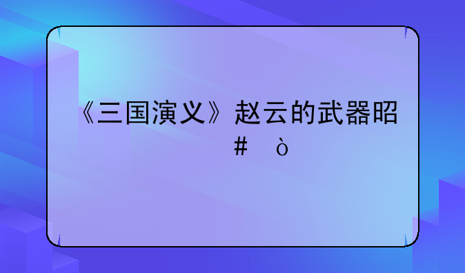 《三国演义》赵云的武器是什么？