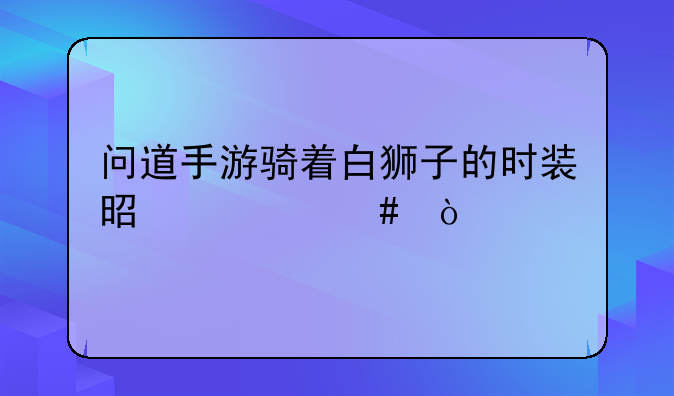 问道手游骑着白狮子的时装是什么？
