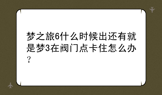 梦之旅6什么时候出还有就是梦3在阀门点卡住怎么办？