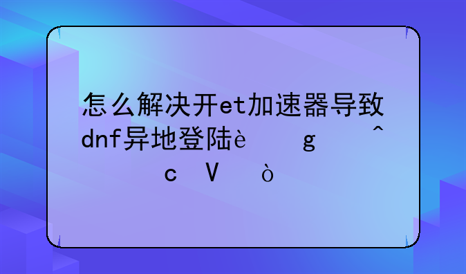 怎么解决开et加速器导致dnf异地登陆这个问题啊？