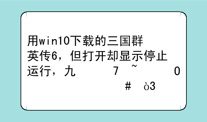 用win10下载的三国群英传6，但打开却显示停止运行，也不知道为什么，而