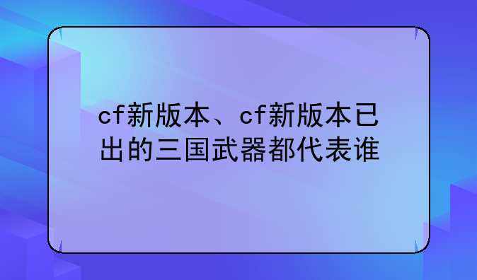 cf新版本、cf新版本已出的三国武器都代表谁