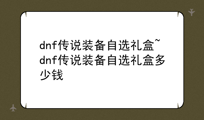 dnf传说装备自选礼盒~dnf传说装备自选礼盒多少钱