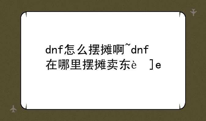 dnf怎么摆摊啊~dnf在哪里摆摊卖东西