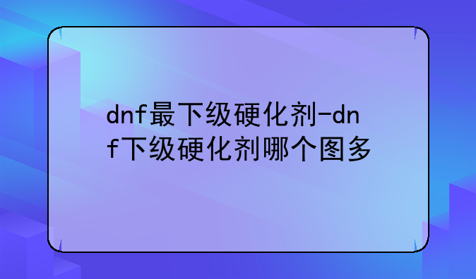 dnf最下级硬化剂-dnf下级硬化剂哪个图多