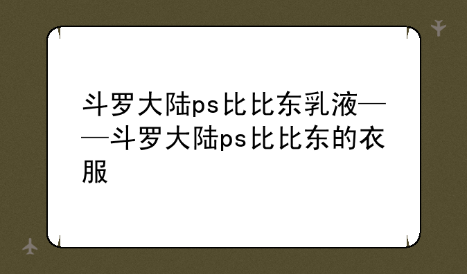 斗罗大陆ps比比东乳液——斗罗大陆ps比比东的衣服