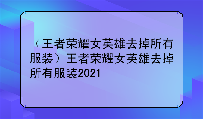 （王者荣耀女英雄去掉所有服装）王者荣耀女英雄去掉所有服装2021