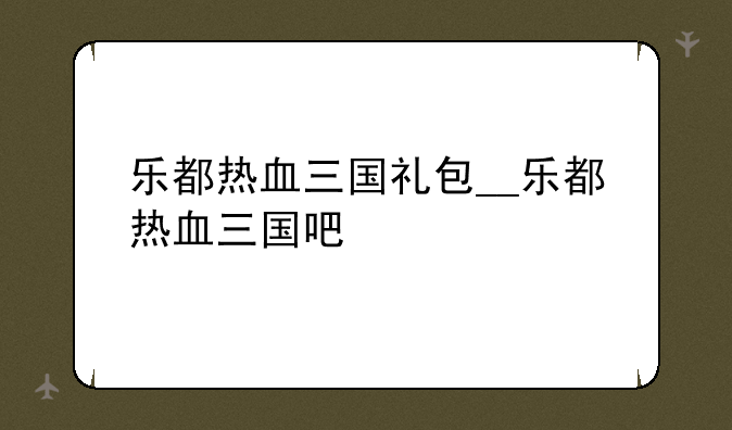 乐都热血三国礼包__乐都热血三国吧