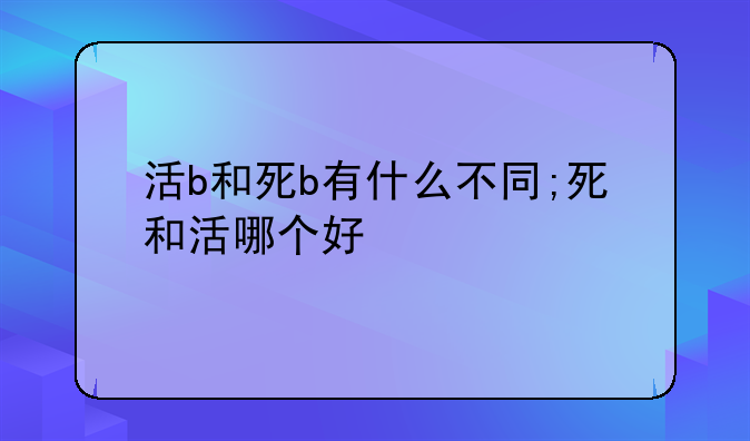 活b和死b有什么不同;死和活哪个好