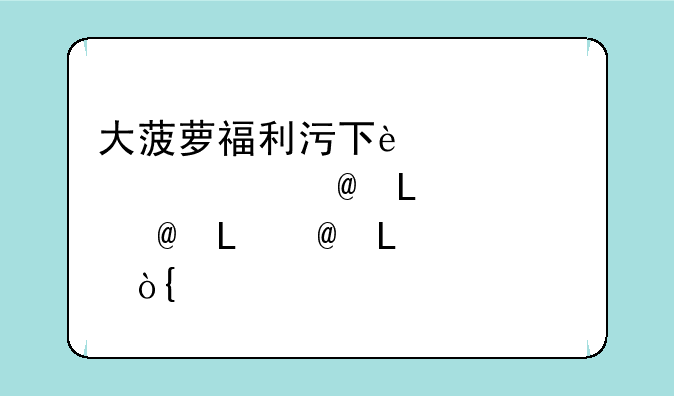 大菠萝福利污下载app~大菠萝福利app推荐