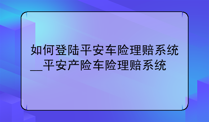 如何登陆平安车险理赔系统__平安产险车险理赔系统