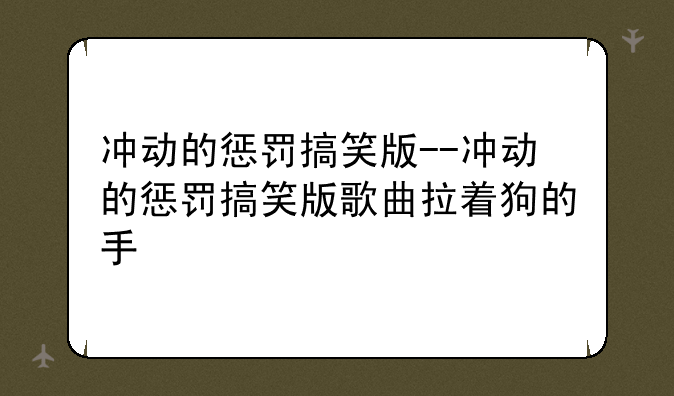 冲动的惩罚搞笑版--冲动的惩罚搞笑版歌曲拉着狗的手