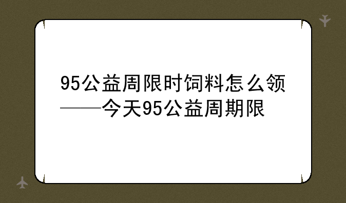 95公益周限时饲料怎么领——今天95公益周期限
