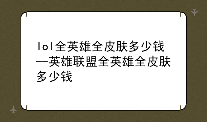 lol全英雄全皮肤多少钱--英雄联盟全英雄全皮肤多少钱